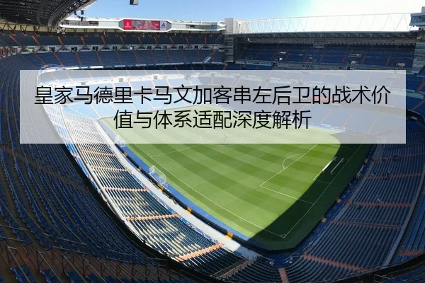 皇家马德里卡马文加客串左后卫的战术价值与体系适配深度解析