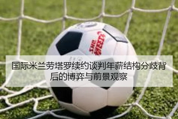 国际米兰劳塔罗续约谈判年薪结构分歧背后的博弈与前景观察