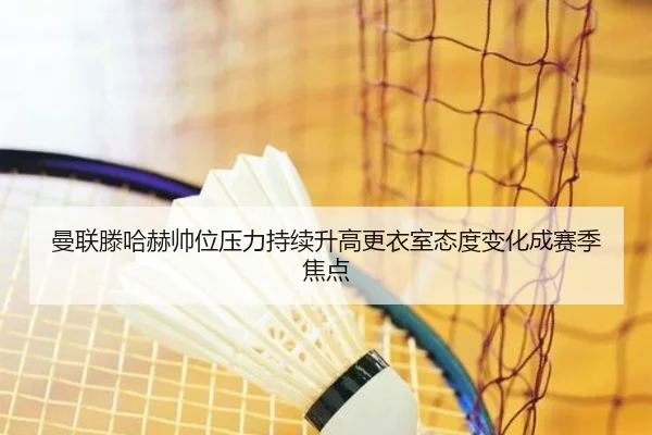 曼联滕哈赫帅位压力持续升高更衣室态度变化成赛季焦点