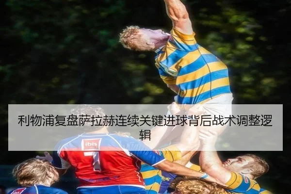 利物浦复盘萨拉赫连续关键进球背后战术调整逻辑