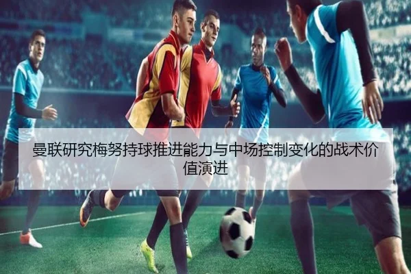 曼联研究梅努持球推进能力与中场控制变化的战术价值演进