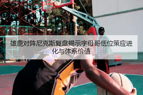 雄鹿对阵尼克斯复盘揭示字母哥低位策应进化与体系价值