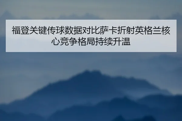 福登关键传球数据对比萨卡折射英格兰核心竞争格局持续升温